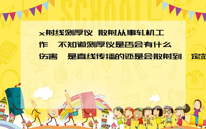 x射线测厚仪 散射从事轧机工作,不知道测厚仪是否会有什么伤害,是直线传播的还是会散射到一定范围的?恐怖ing...请指教.