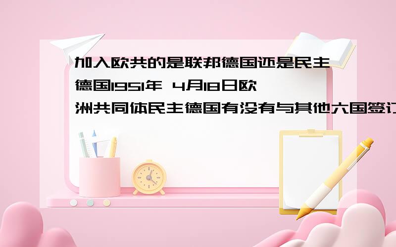 加入欧共的是联邦德国还是民主德国1951年 4月18日欧洲共同体民主德国有没有与其他六国签订条约?