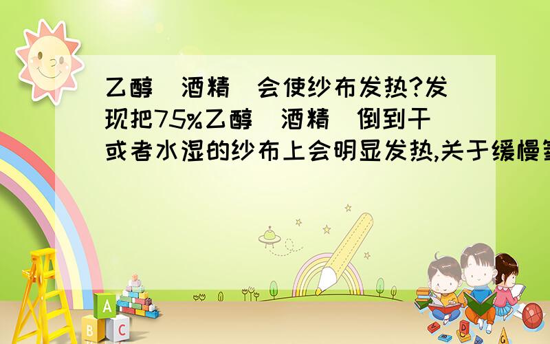 乙醇(酒精)会使纱布发热?发现把75%乙醇(酒精)倒到干或者水湿的纱布上会明显发热,关于缓慢氧化反应，这个问题我实际是发现干纱布用酒精浸湿，拧到滴水，马上用自来水洗纱布，低流量缓