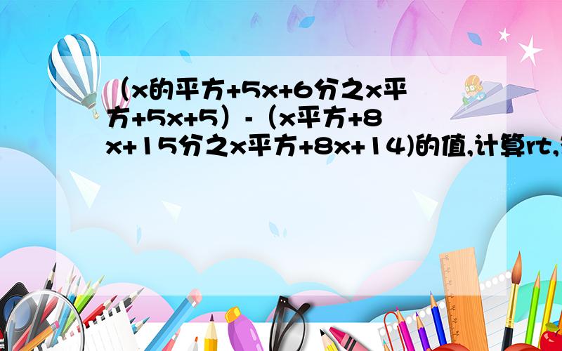 （x的平方+5x+6分之x平方+5x+5）-（x平方+8x+15分之x平方+8x+14)的值,计算rt,答对了,加赏……