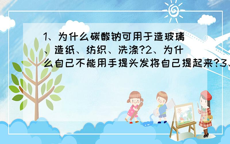 1、为什么碳酸钠可用于造玻璃、造纸、纺织、洗涤?2、为什么自己不能用手提头发将自己提起来?3、刮鱼鳞用的刀子上面一定要有波浪线吗?为什么?4、物质在溶液中进行反应,溶液浓度越高反