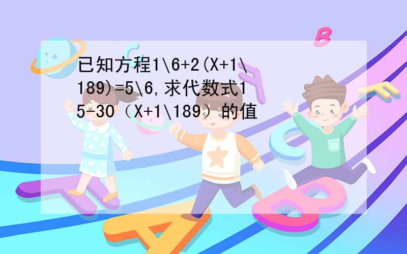 已知方程1\6+2(X+1\189)=5\6,求代数式15-30（X+1\189）的值