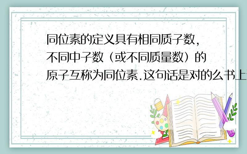 同位素的定义具有相同质子数,不同中子数（或不同质量数）的原子互称为同位素.这句话是对的么书上说是具有相同质子数,不同中子数（或不同质量数）的同种元素的原子互称为同位素.可以