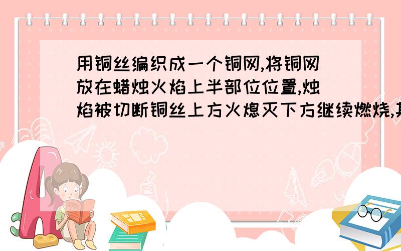 用铜丝编织成一个铜网,将铜网放在蜡烛火焰上半部位位置,烛焰被切断铜丝上方火熄灭下方继续燃烧,其原因