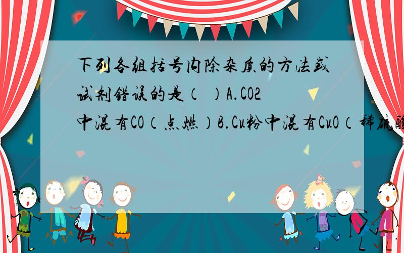 下列各组括号内除杂质的方法或试剂错误的是（ ）A.CO2中混有CO（点燃）B.Cu粉中混有CuO（稀硫酸）C.CO中混有CO2（氢氧化钠溶液）D.CU粉中混有Fe粉（用磁铁吸引）