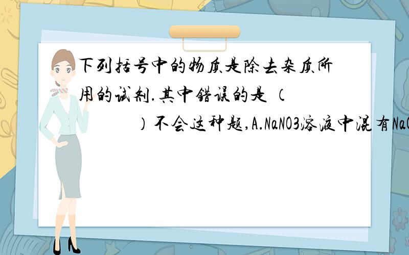 下列括号中的物质是除去杂质所用的试剂.其中错误的是 （　　　　）不会这种题,A．NaNO3溶液中混有NaCl（AgNO3 ）　　B．Na2CO3溶液中混有NaCl（盐酸）C．NaCl溶液中混有Na2SO4（BaCl2　）　　D．CO