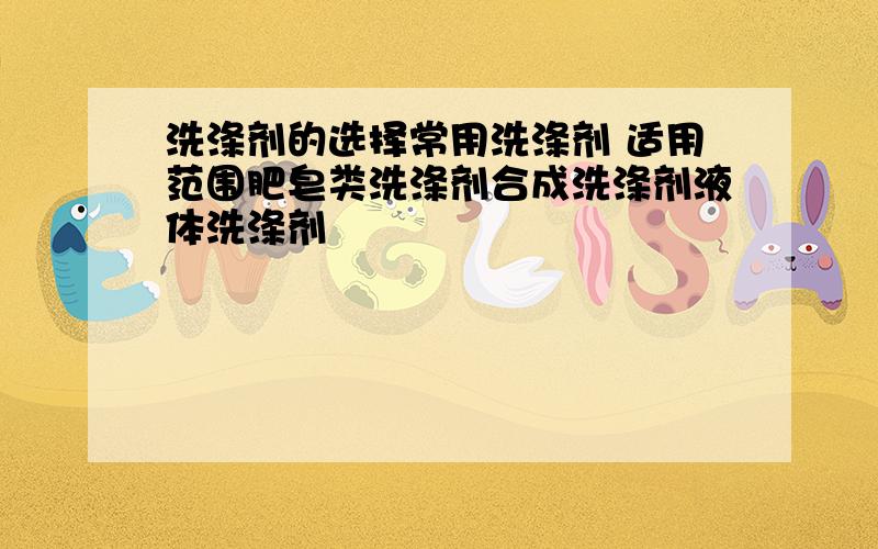 洗涤剂的选择常用洗涤剂 适用范围肥皂类洗涤剂合成洗涤剂液体洗涤剂