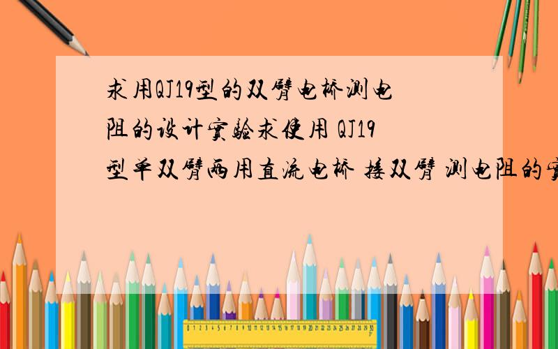 求用QJ19型的双臂电桥测电阻的设计实验求使用 QJ19型单双臂两用直流电桥 接双臂 测电阻的实验最好有原理图,有实验步骤,有计算公式的在此先谢谢了