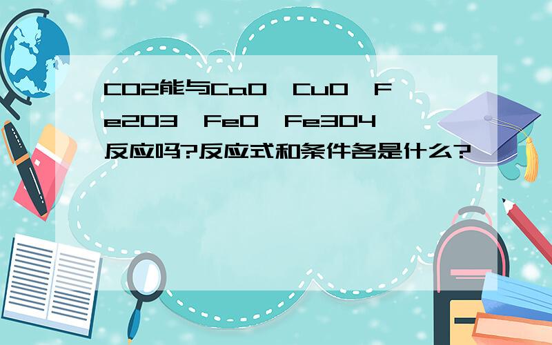 CO2能与CaO、CuO、Fe2O3、Fe0、Fe3O4反应吗?反应式和条件各是什么?