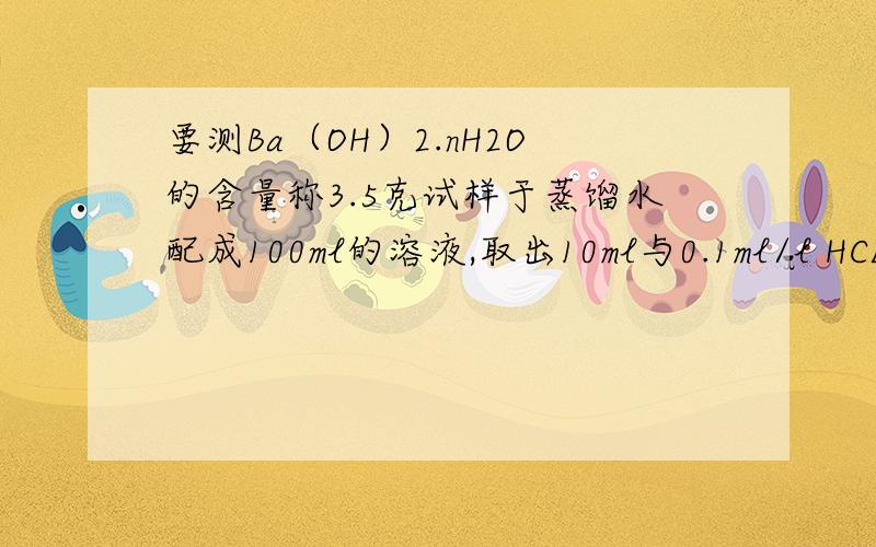 要测Ba（OH）2.nH2O的含量称3.5克试样于蒸馏水配成100ml的溶液,取出10ml与0.1ml/l HCL 的标准溶液反应,完全反应共消耗标准液20ml（杂质不反应）,求试样氢氧化钡的物质的量.另取5.25克试样加热至失