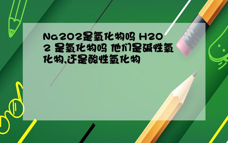 Na2O2是氧化物吗 H2O2 是氧化物吗 他们是碱性氧化物,还是酸性氧化物