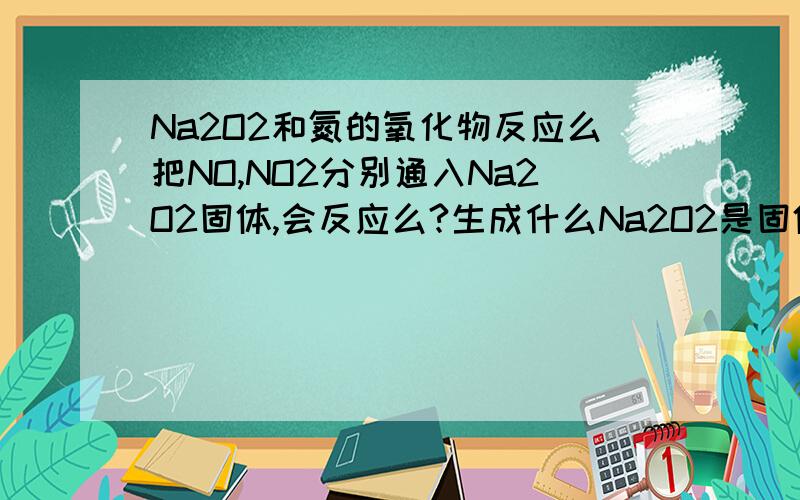 Na2O2和氮的氧化物反应么把NO,NO2分别通入Na2O2固体,会反应么?生成什么Na2O2是固体哦~实验帝谁? 这反应我在网上查了，有的说能反应，有的说不能反应= =所以来问问 2L是Na2O2固体，如果是液体我