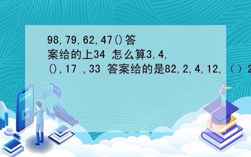 98,79,62,47()答案给的上34 怎么算3,4,(),17 ,33 答案给的是82,2,4,12,（）240 答案是484/9,13/3,16,51,（） 答案上15625,38,64,116,（）答案是2202,-4,14,-40 （） 答案是122