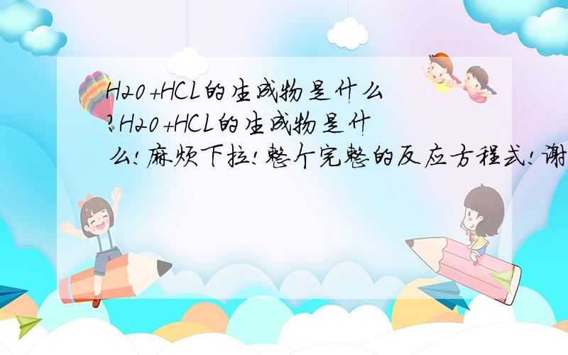 H20+HCL的生成物是什么?H20+HCL的生成物是什么!麻烦下拉!整个完整的反应方程式!谢谢各位了！！我知道了错在哪了！