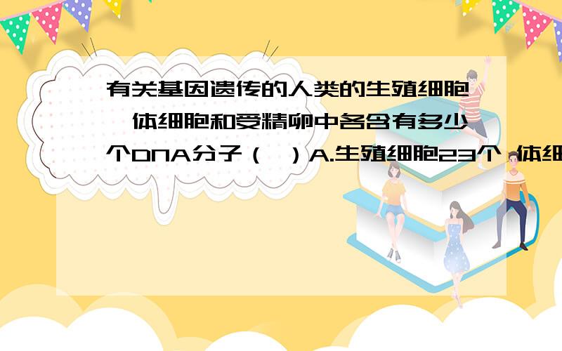 有关基因遗传的人类的生殖细胞、体细胞和受精卵中各含有多少个DNA分子（ ）A.生殖细胞23个 体细胞46个 受精卵23个 B.生殖细胞46个 体细胞46个 受精卵23个 C.生殖细胞23个 体细胞46个 受精卵46