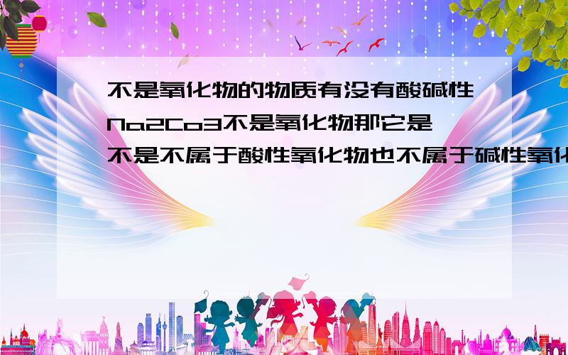 不是氧化物的物质有没有酸碱性Na2Co3不是氧化物那它是不是不属于酸性氧化物也不属于碱性氧化物它是不是属于酸?化学反应时什么?