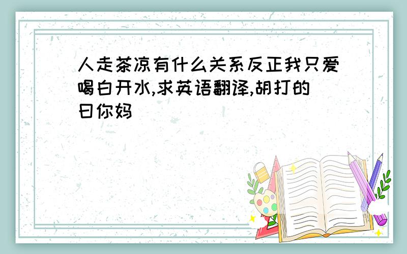 人走茶凉有什么关系反正我只爱喝白开水,求英语翻译,胡打的曰你妈