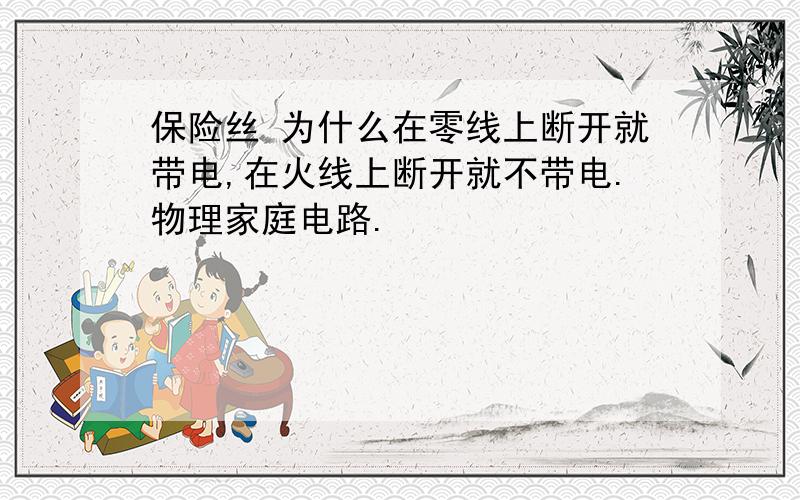 保险丝 为什么在零线上断开就带电,在火线上断开就不带电.物理家庭电路.