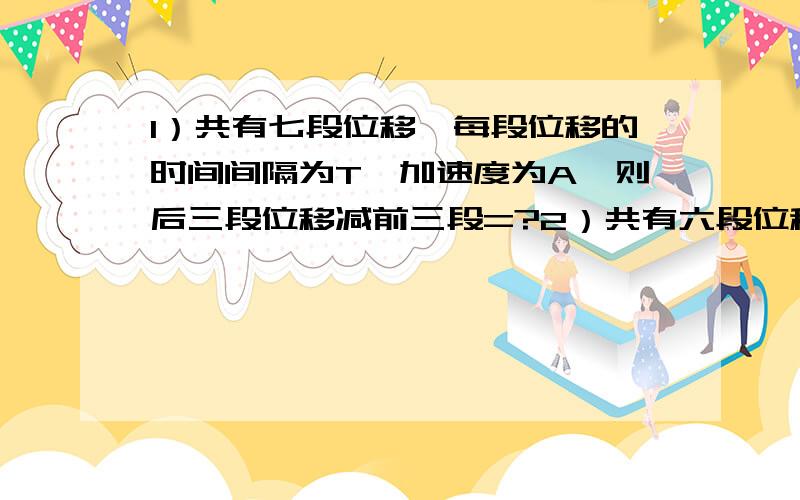 1）共有七段位移,每段位移的时间间隔为T,加速度为A,则后三段位移减前三段=?2）共有六段位移,每段位移的时间间隔为T,加速度为A,则后三段位移减前三段=?