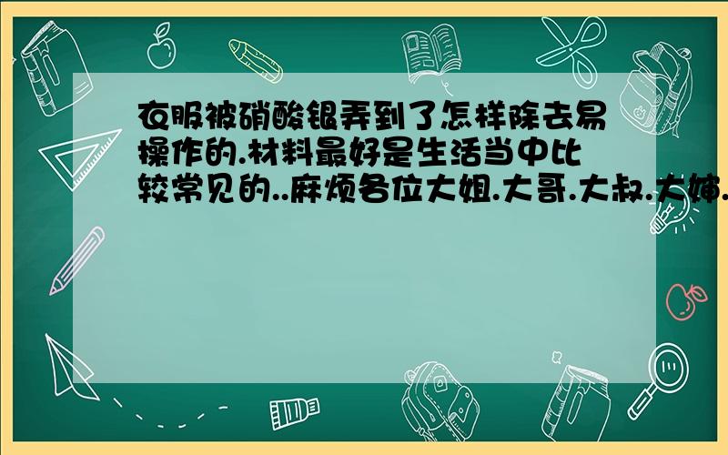 衣服被硝酸银弄到了怎样除去易操作的.材料最好是生活当中比较常见的..麻烦各位大姐.大哥.大叔.大婶.大爷.大妈...说的明白.易懂`!(PS:本人比较笨一点)PS:不要拿一些百度到处都有的一大堆东