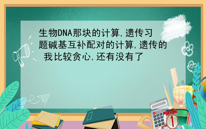 生物DNA那块的计算,遗传习题碱基互补配对的计算,遗传的 我比较贪心,还有没有了