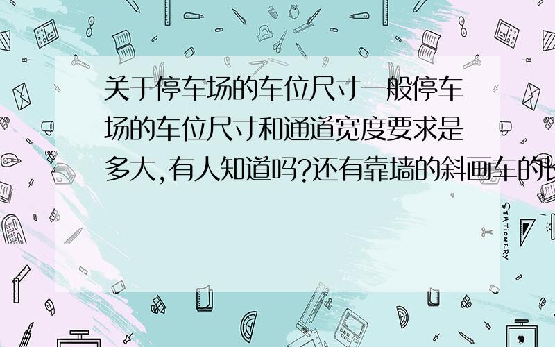 关于停车场的车位尺寸一般停车场的车位尺寸和通道宽度要求是多大,有人知道吗?还有靠墙的斜画车的长宽和斜度,有谁知道吗?