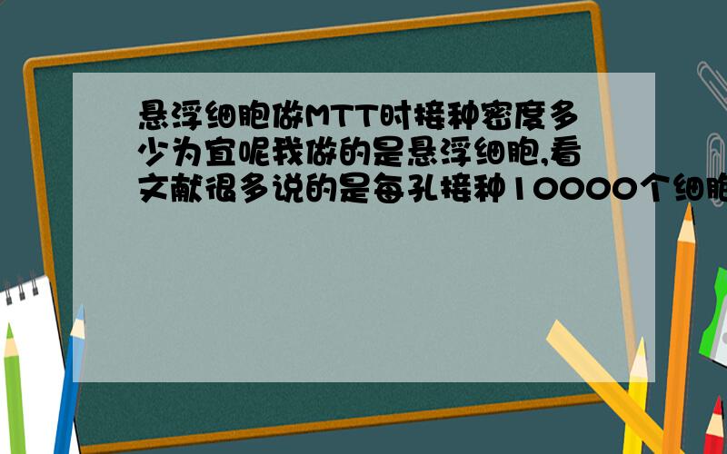 悬浮细胞做MTT时接种密度多少为宜呢我做的是悬浮细胞,看文献很多说的是每孔接种10000个细胞,但是我用这么多细胞做的时候,发现6小时的凋亡就很明显了,这样孔内剩余的细胞就比较少,在用