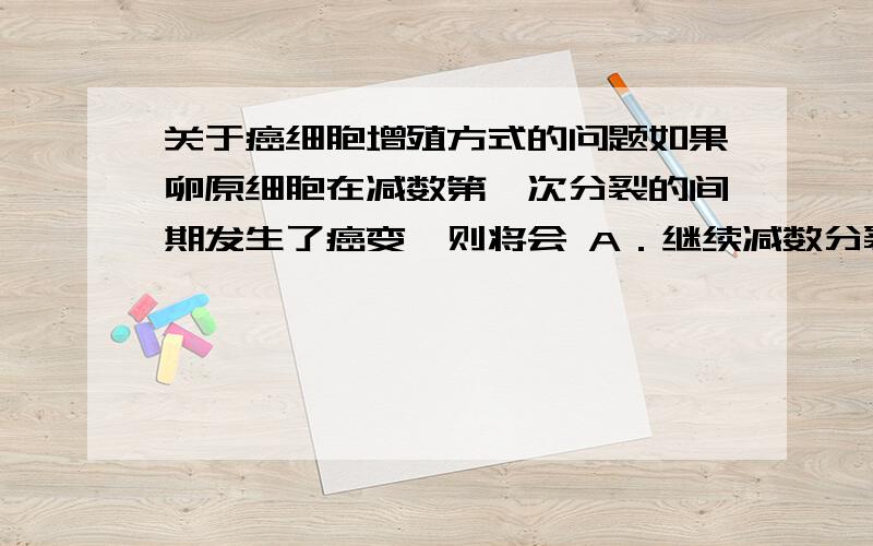 关于癌细胞增殖方式的问题如果卵原细胞在减数第一次分裂的间期发生了癌变,则将会 A．继续减数分裂形成癌变的卵细胞和极体   B．不再进行分裂C．进行有丝分裂                         D．继续