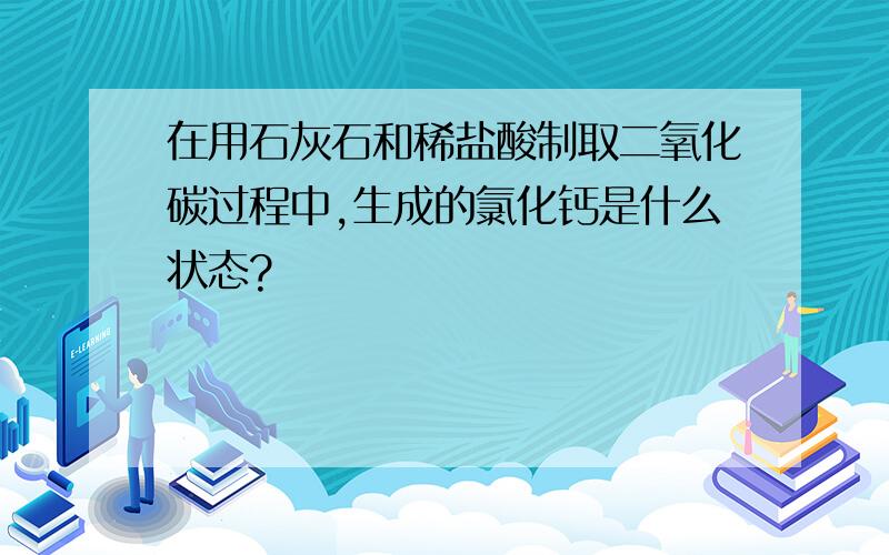 在用石灰石和稀盐酸制取二氧化碳过程中,生成的氯化钙是什么状态?