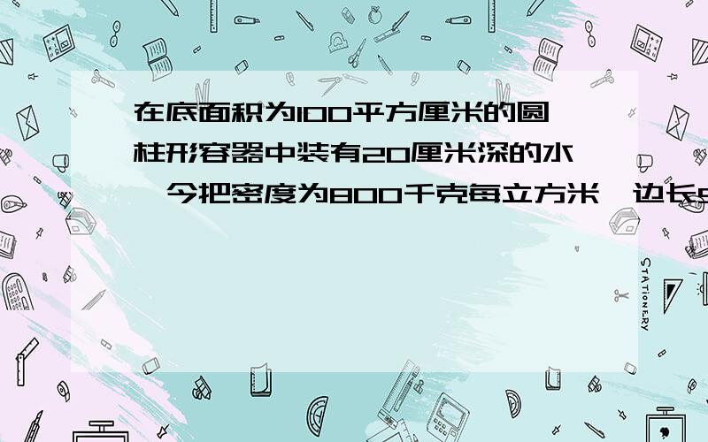 在底面积为100平方厘米的圆柱形容器中装有20厘米深的水,今把密度为800千克每立方米,边长5厘米的正方体物块投放到该容器中.球物块露出水面的高度和容器地所受水的压强