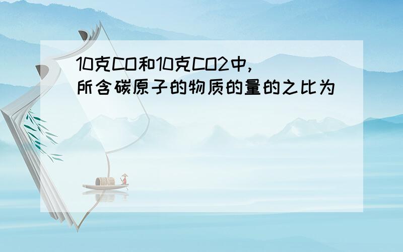 10克CO和10克CO2中,所含碳原子的物质的量的之比为