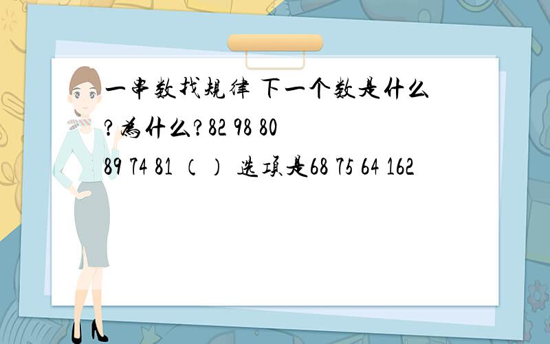 一串数找规律 下一个数是什么?为什么?82 98 80 89 74 81 （） 选项是68 75 64 162