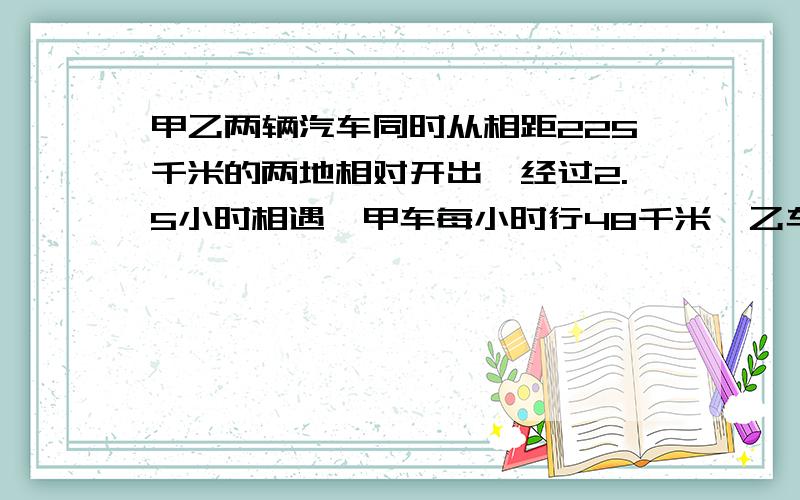 甲乙两辆汽车同时从相距225千米的两地相对开出,经过2.5小时相遇,甲车每小时行48千米,乙车每小时行几米