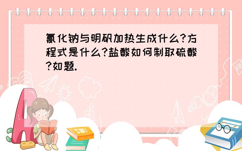 氯化钠与明矾加热生成什么?方程式是什么?盐酸如何制取硫酸?如题.