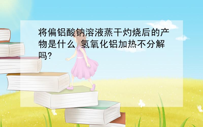 将偏铝酸钠溶液蒸干灼烧后的产物是什么 氢氧化铝加热不分解吗?