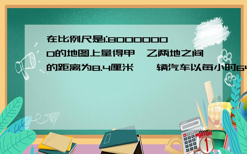 在比例尺是1:80000000的地图上量得甲、乙两地之间的距离为8.4厘米,一辆汽车以每小时64千米得速度从甲地到乙地要行几小时?（0 80 60 240（千米）1———1——1——10 80 60 240（千米） 1——1——