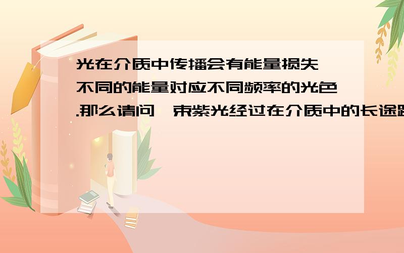 光在介质中传播会有能量损失,不同的能量对应不同频率的光色.那么请问一束紫光经过在介质中的长途跋涉会变成一束红光吗?同样,光从一种介质进入另一种介质它的频率会发生变化吗?一个