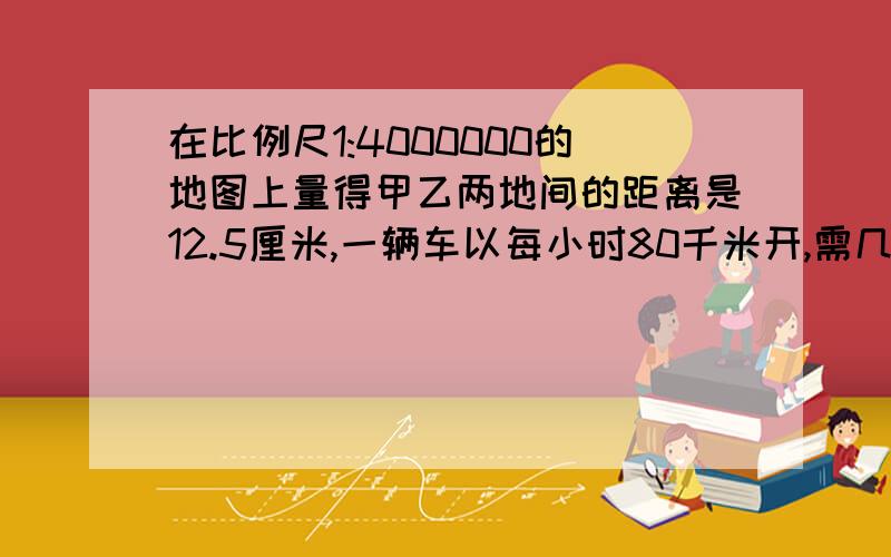 在比例尺1:4000000的地图上量得甲乙两地间的距离是12.5厘米,一辆车以每小时80千米开,需几小时一辆车啊 看清楚了 几小时