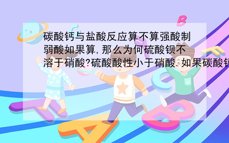 碳酸钙与盐酸反应算不算强酸制弱酸如果算,那么为何硫酸钡不溶于硝酸?硫酸酸性小于硝酸.如果碳酸钙与盐酸反应的原因是生成物质离开了反应体系,那就不该算是强酸制弱酸了吧?何时应该