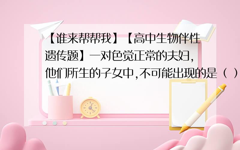 【谁来帮帮我】【高中生物伴性遗传题】一对色觉正常的夫妇,他们所生的子女中,不可能出现的是（ ）A. 子女全部正常B. 女儿正常,男孩一半正常,一半色盲.C. 女孩正常,其中一半为携带者.D.