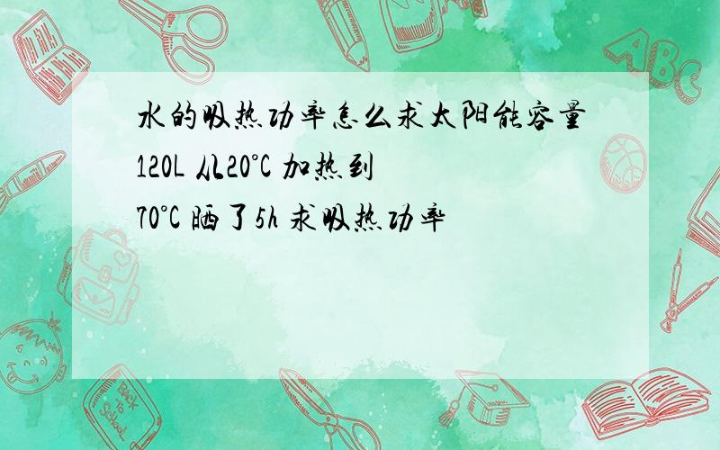 水的吸热功率怎么求太阳能容量120L 从20°C 加热到70°C 晒了5h 求吸热功率