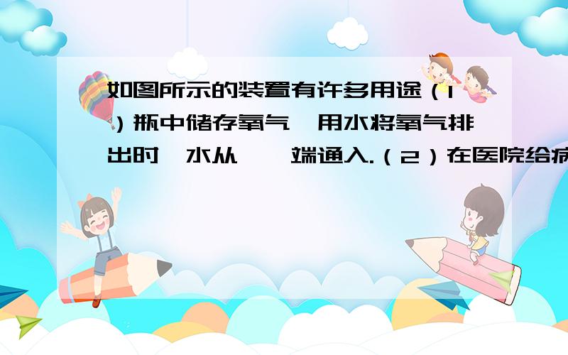 如图所示的装置有许多用途（1）瓶中储存氧气,用水将氧气排出时,水从——端通入.（2）在医院给病人输氧时,瓶中放约半瓶蒸馏水,这时氧气从——端通入.（注解：A管是长的,B管是短的,图半