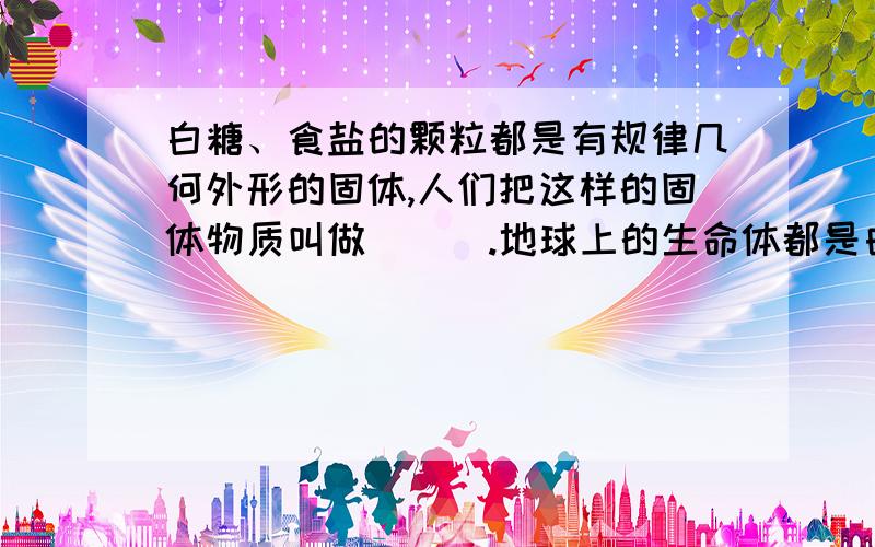 白糖、食盐的颗粒都是有规律几何外形的固体,人们把这样的固体物质叫做＿＿＿.地球上的生命体都是由＿＿＿组成的.污水主要来源于农业污水、＿＿＿、＿＿＿等.