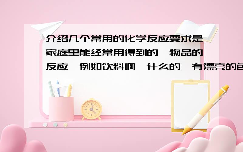 介绍几个常用的化学反应要求是家庭里能经常用得到的,物品的反应,例如饮料啊,什么的,有漂亮的色彩的.记得以前看过一视频,是两种东西放到水里,变得特别好看.就象这样的,