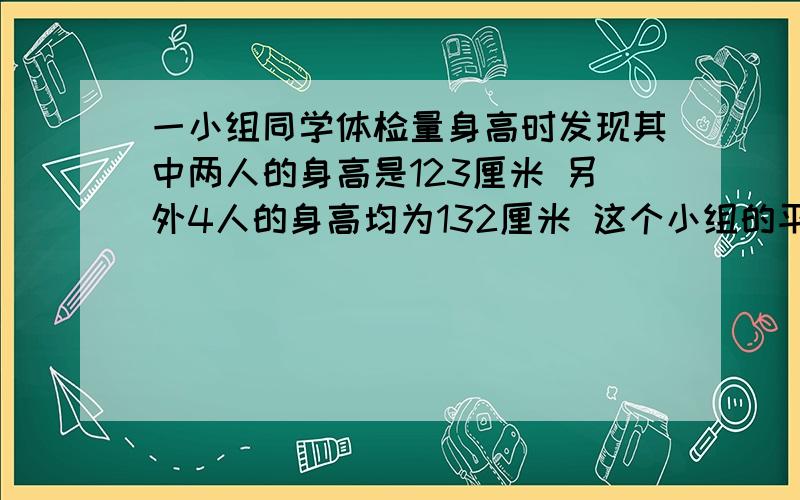 一小组同学体检量身高时发现其中两人的身高是123厘米 另外4人的身高均为132厘米 这个小组的平均身高是?带算式单位,一定要全,急