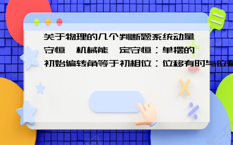 关于物理的几个判断题系统动量守恒,机械能一定守恒；单摆的初始偏转角等于初相位；位移有时与位置矢量是同一个量；机械波周期等于质点运动周期