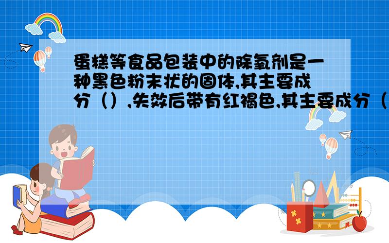 蛋糕等食品包装中的除氧剂是一种黑色粉末状的固体,其主要成分（）,失效后带有红褐色,其主要成分（）