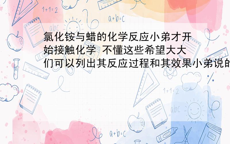 氯化铵与蜡的化学反应小弟才开始接触化学 不懂这些希望大大们可以列出其反应过程和其效果小弟说的这个蜡是用过的废蜡，里面有杂质，比如灰尘什么之类的 并且是在高温下 去氯化铵会