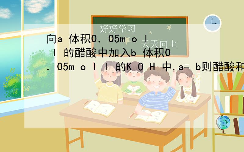 向a 体积0．05m o l l 的醋酸中加入b 体积0．05m o l l 的K O H 中,a= b则醋酸和氢离子与氢氧根离...向a 体积0．05m o l l 的醋酸中加入b 体积0．05m o l l 的K O H 中,a= b则醋酸和氢离子与氢氧根离子的关