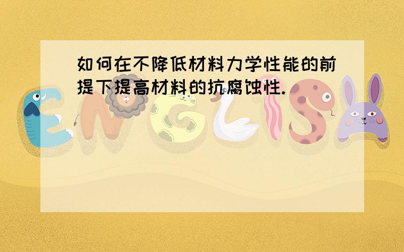 如何在不降低材料力学性能的前提下提高材料的抗腐蚀性.